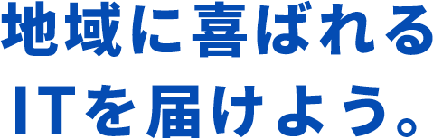 地域に喜ばれる ITを届けよう。